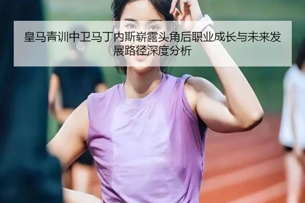 皇马青训中卫马丁内斯崭露头角后职业成长与未来发展路径深度分析