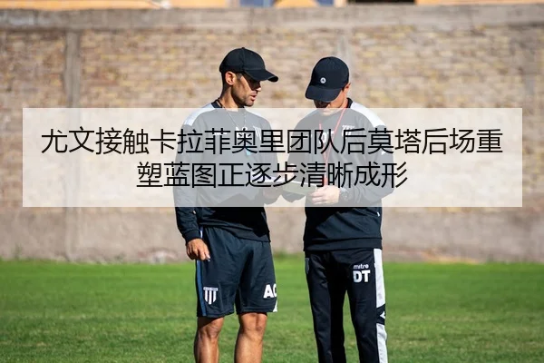 尤文接触卡拉菲奥里团队后莫塔后场重塑蓝图正逐步清晰成形
