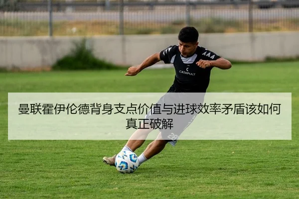 曼联霍伊伦德背身支点价值与进球效率矛盾该如何真正破解