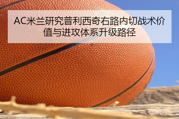 AC米兰研究普利西奇右路内切战术价值与进攻体系升级路径