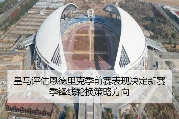 皇马评估恩德里克季前赛表现决定新赛季锋线轮换策略方向