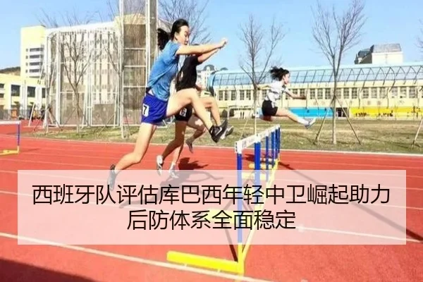 西班牙队评估库巴西年轻中卫崛起助力后防体系全面稳定