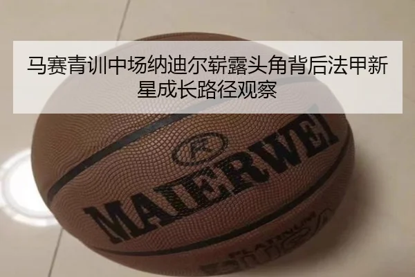 马赛青训中场纳迪尔崭露头角背后法甲新星成长路径观察