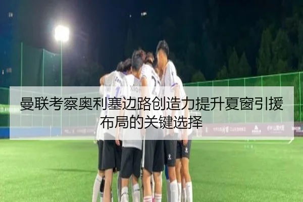 曼联考察奥利塞边路创造力提升夏窗引援布局的关键选择