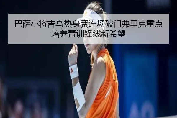 巴萨小将吉乌热身赛连场破门弗里克重点培养青训锋线新希望