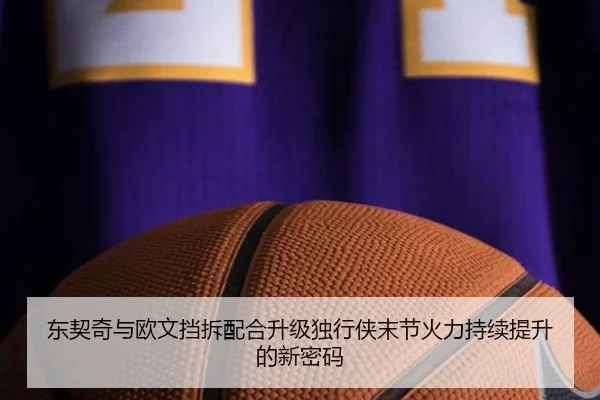 东契奇与欧文挡拆配合升级独行侠末节火力持续提升的新密码